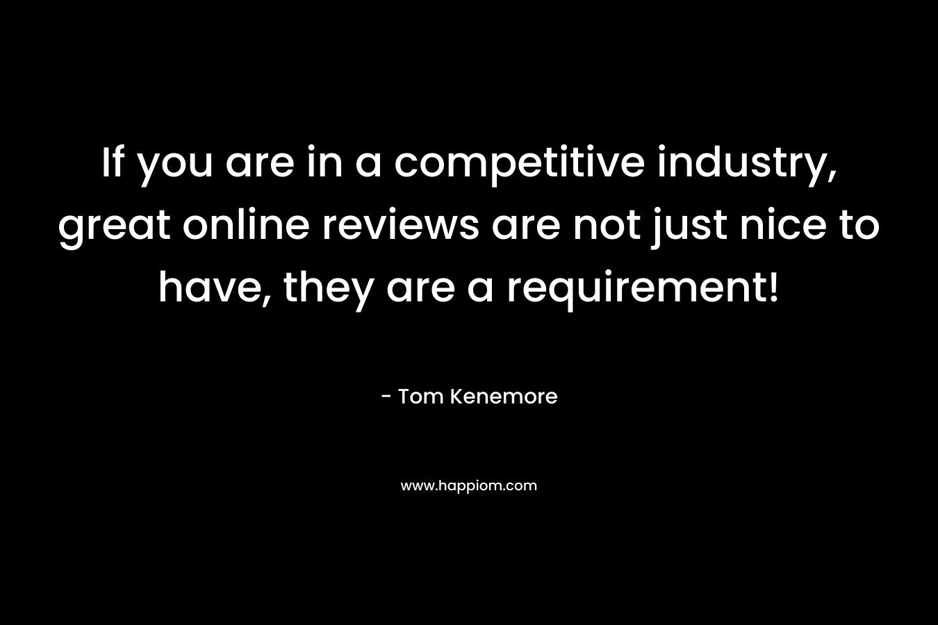 If you are in a competitive industry, great online reviews are not just nice to have, they are a requirement! – Tom Kenemore