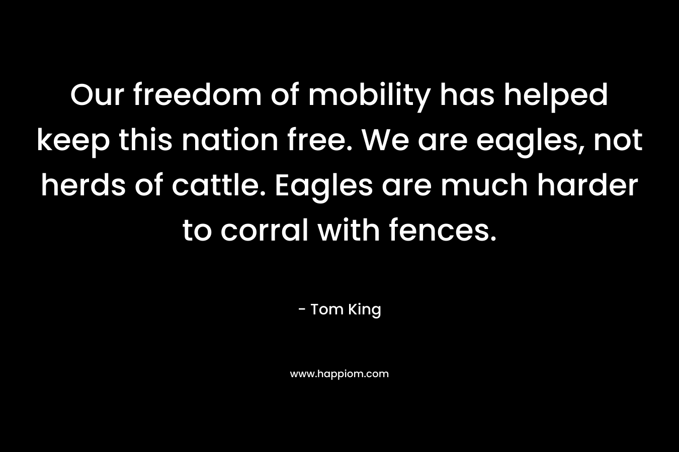 Our freedom of mobility has helped keep this nation free. We are eagles, not herds of cattle. Eagles are much harder to corral with fences. – Tom   King