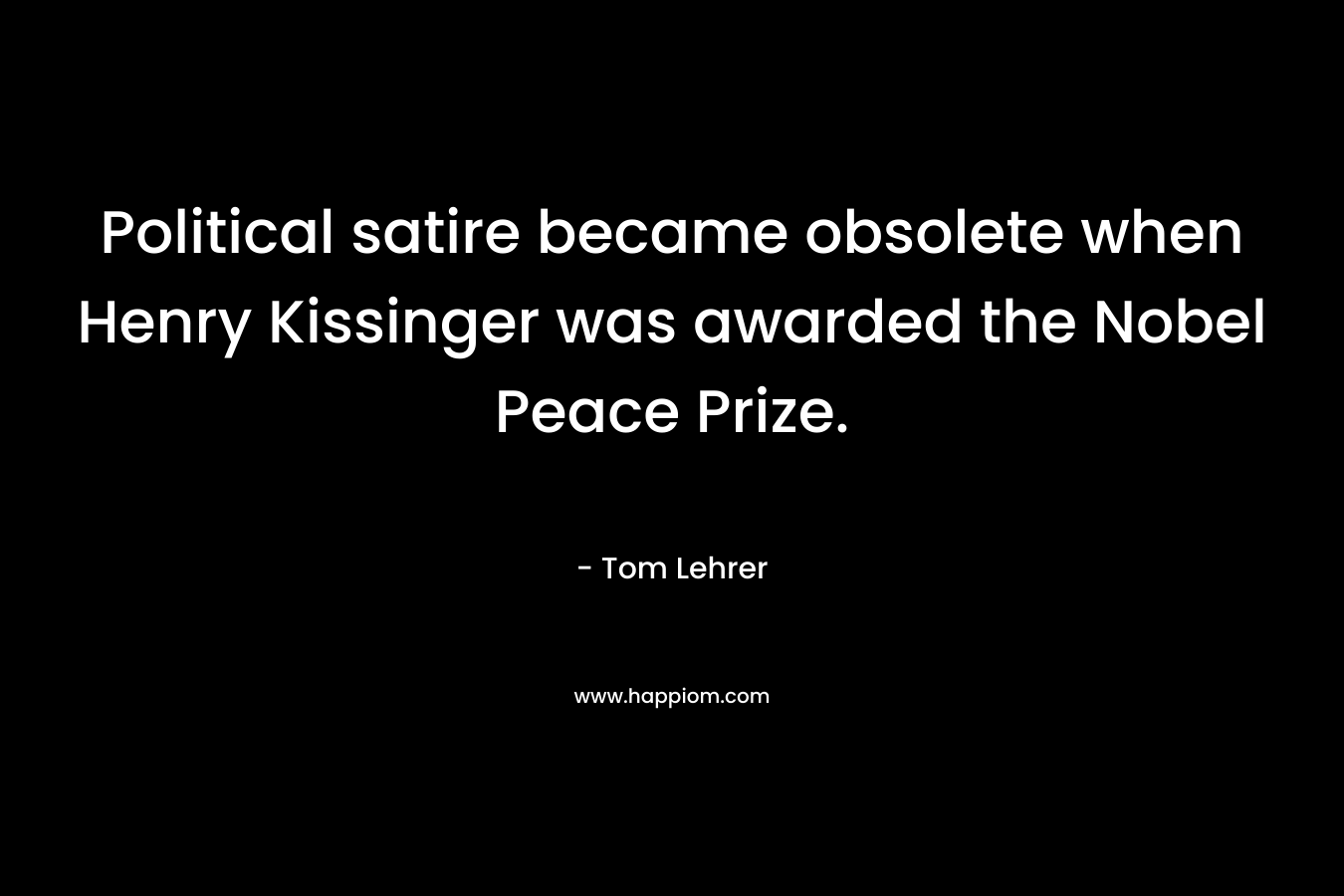 Political satire became obsolete when Henry Kissinger was awarded the Nobel Peace Prize. – Tom Lehrer
