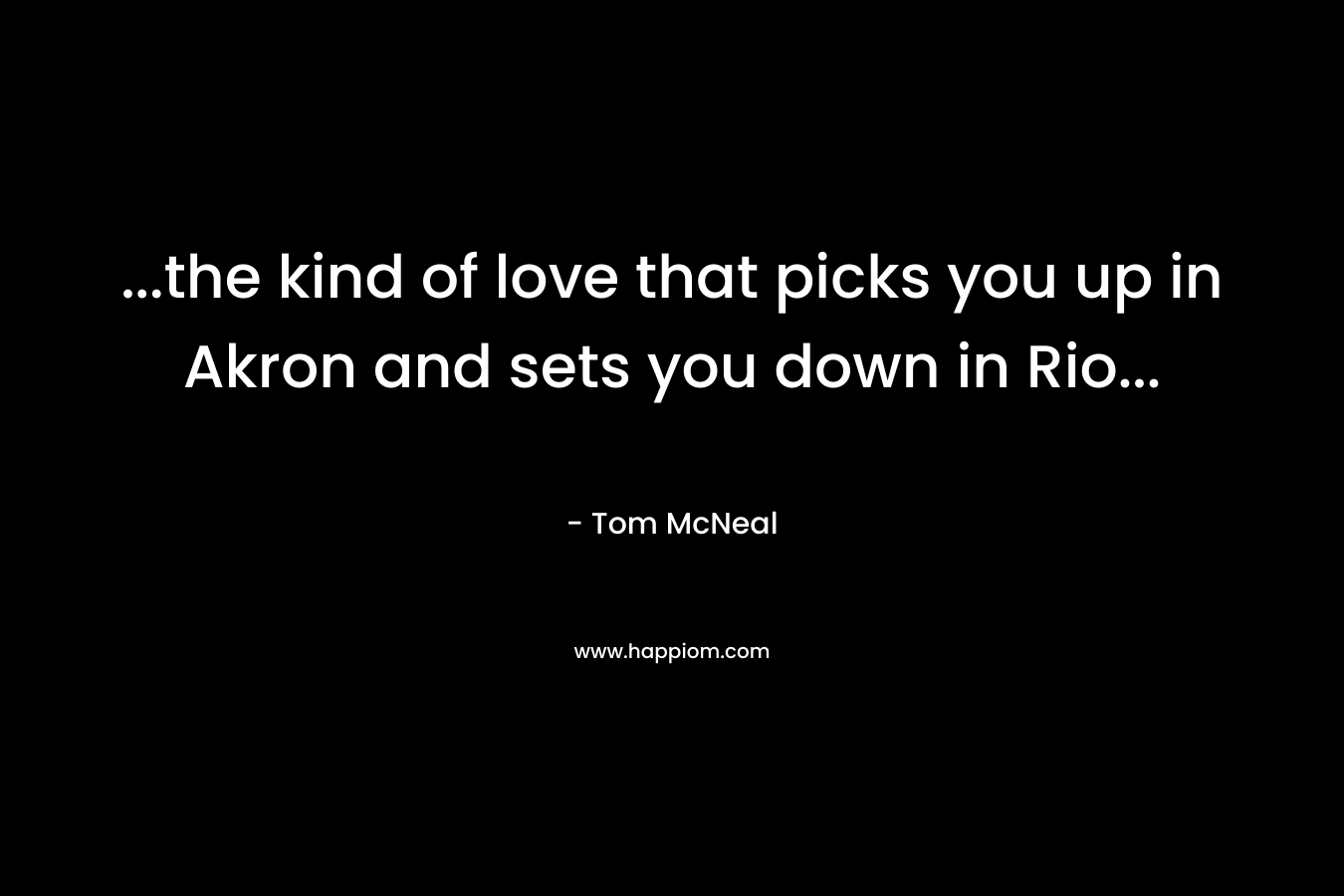 …the kind of love that picks you up in Akron and sets you down in Rio… – Tom McNeal