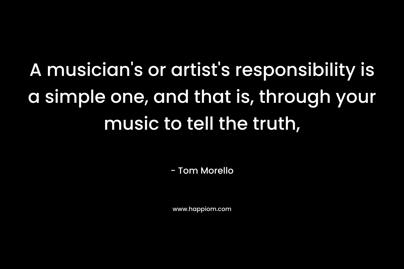 A musician’s or artist’s responsibility is a simple one, and that is, through your music to tell the truth, – Tom Morello