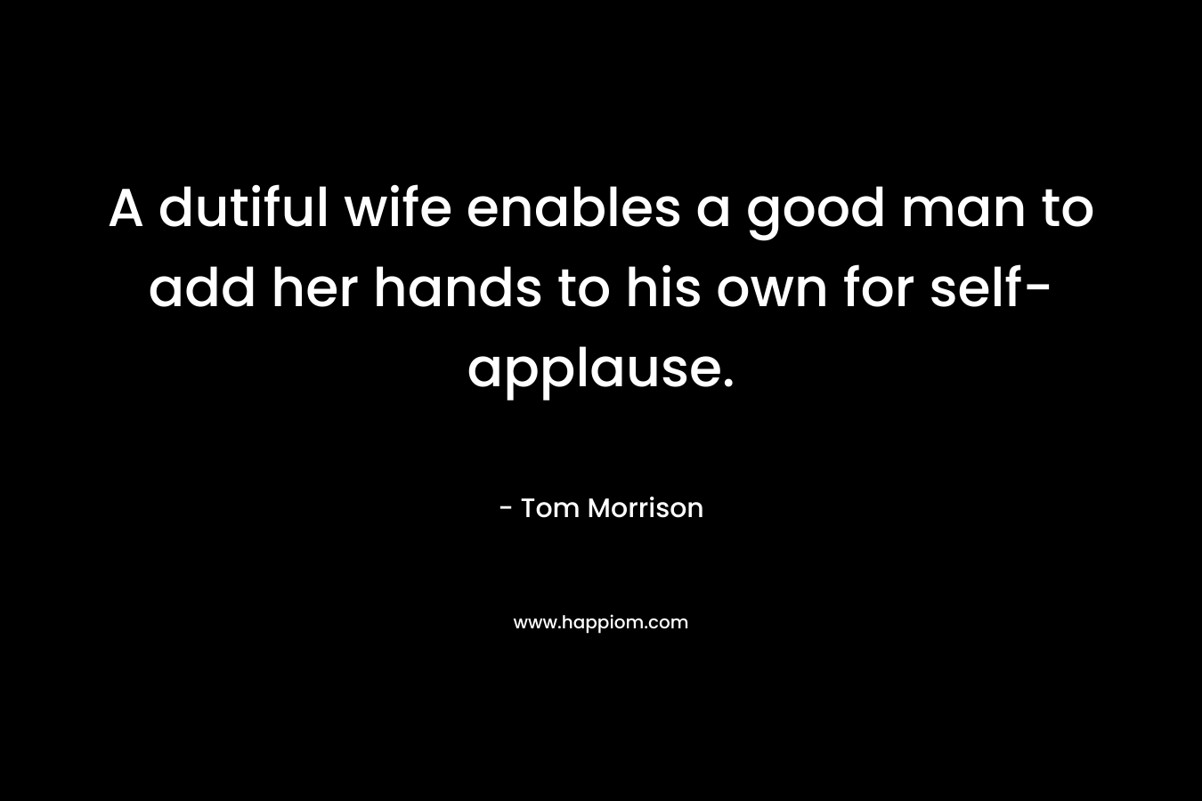 A dutiful wife enables a good man to add her hands to his own for self-applause. – Tom Morrison