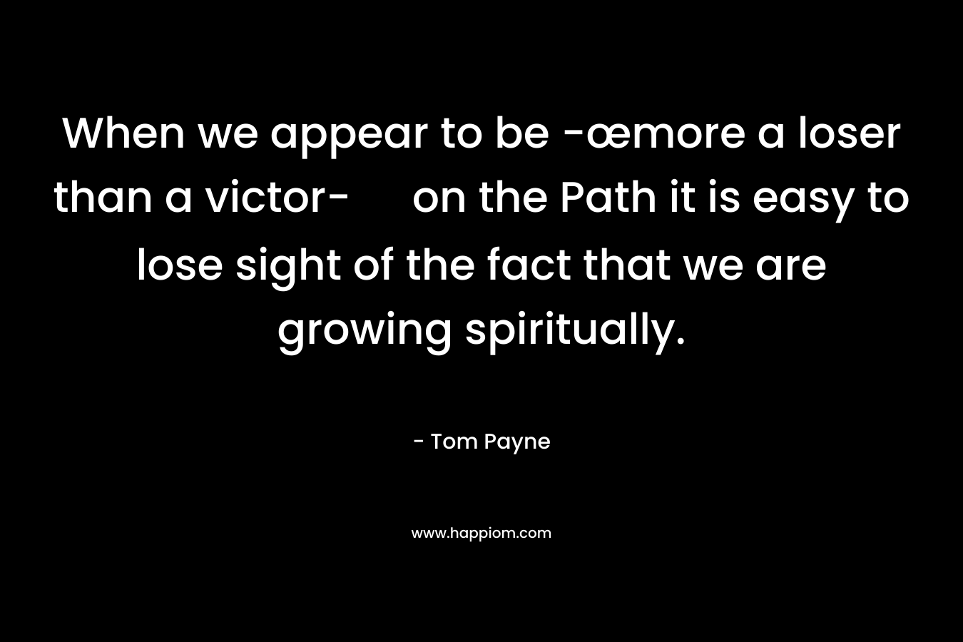When we appear to be -œmore a loser than a victor- on the Path it is easy to lose sight of the fact that we are growing spiritually. – Tom Payne