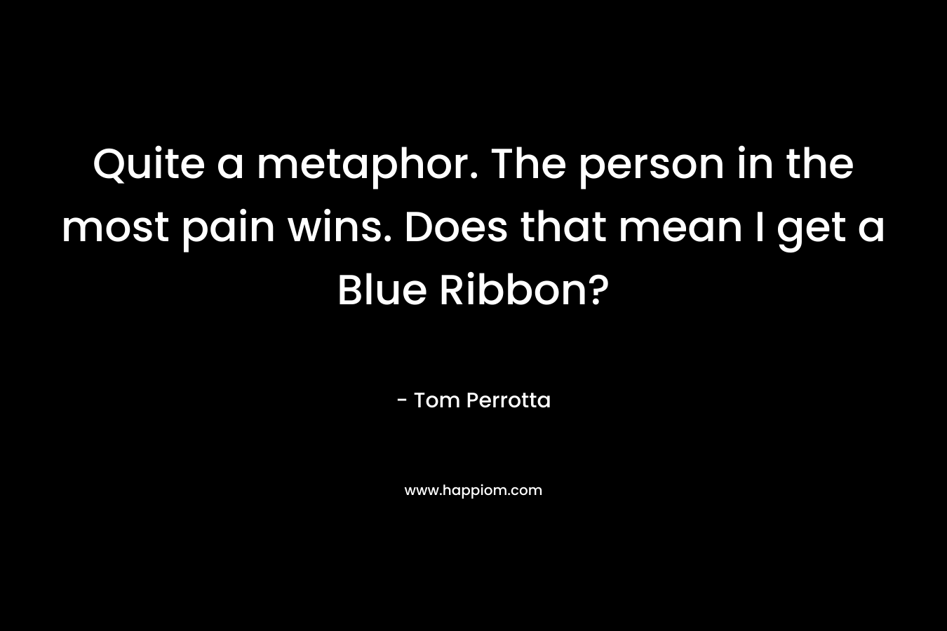 Quite a metaphor. The person in the most pain wins. Does that mean I get a Blue Ribbon? – Tom Perrotta