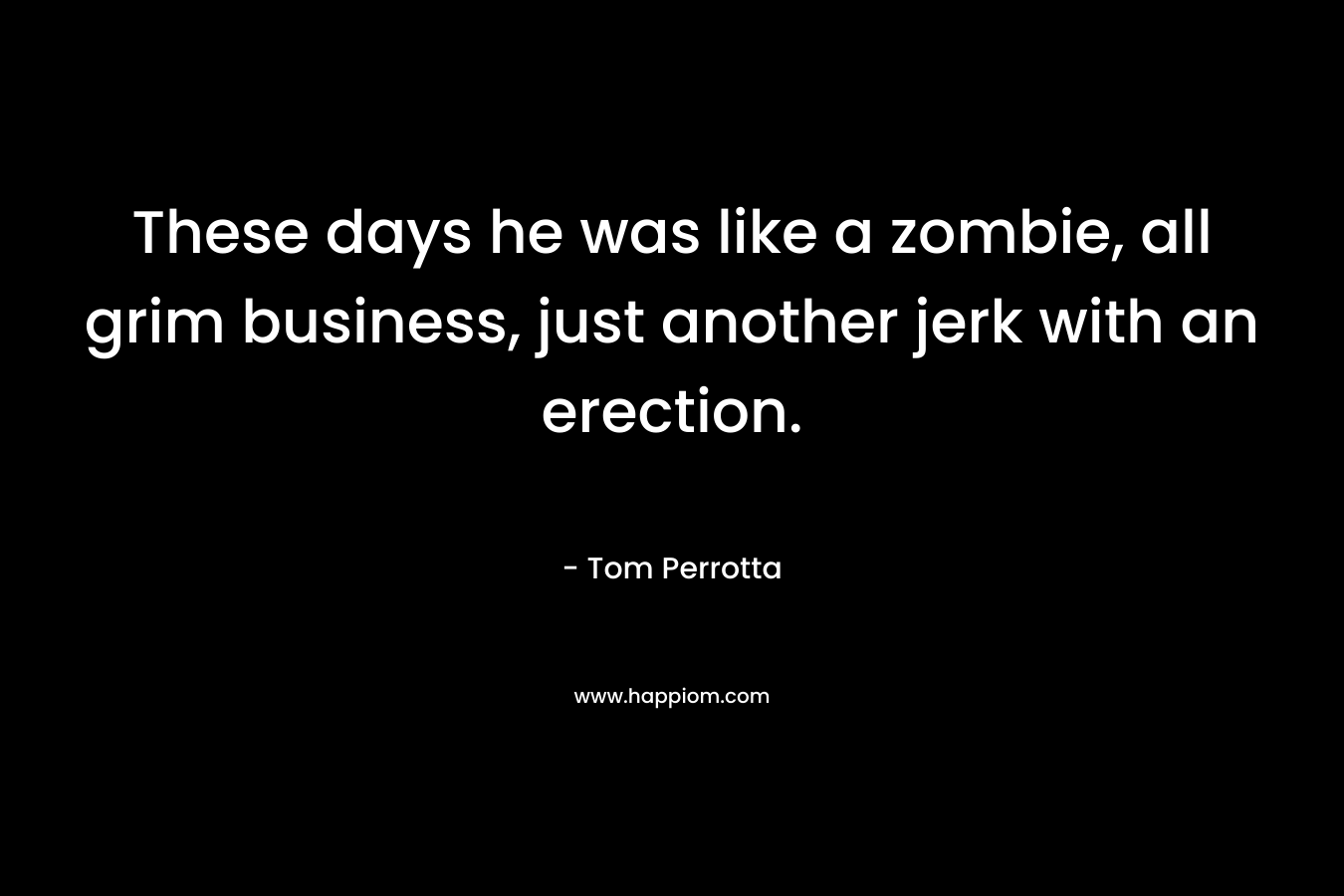 These days he was like a zombie, all grim business, just another jerk with an erection.