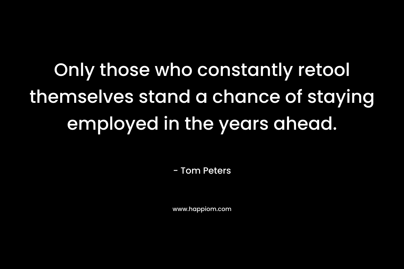 Only those who constantly retool themselves stand a chance of staying employed in the years ahead. – Tom Peters
