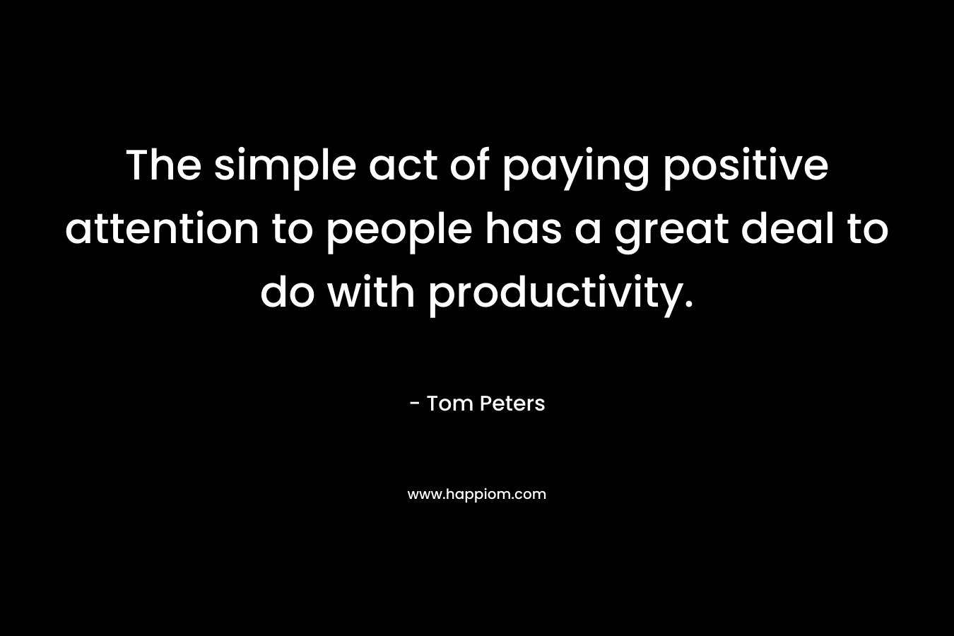 The simple act of paying positive attention to people has a great deal to do with productivity. – Tom Peters