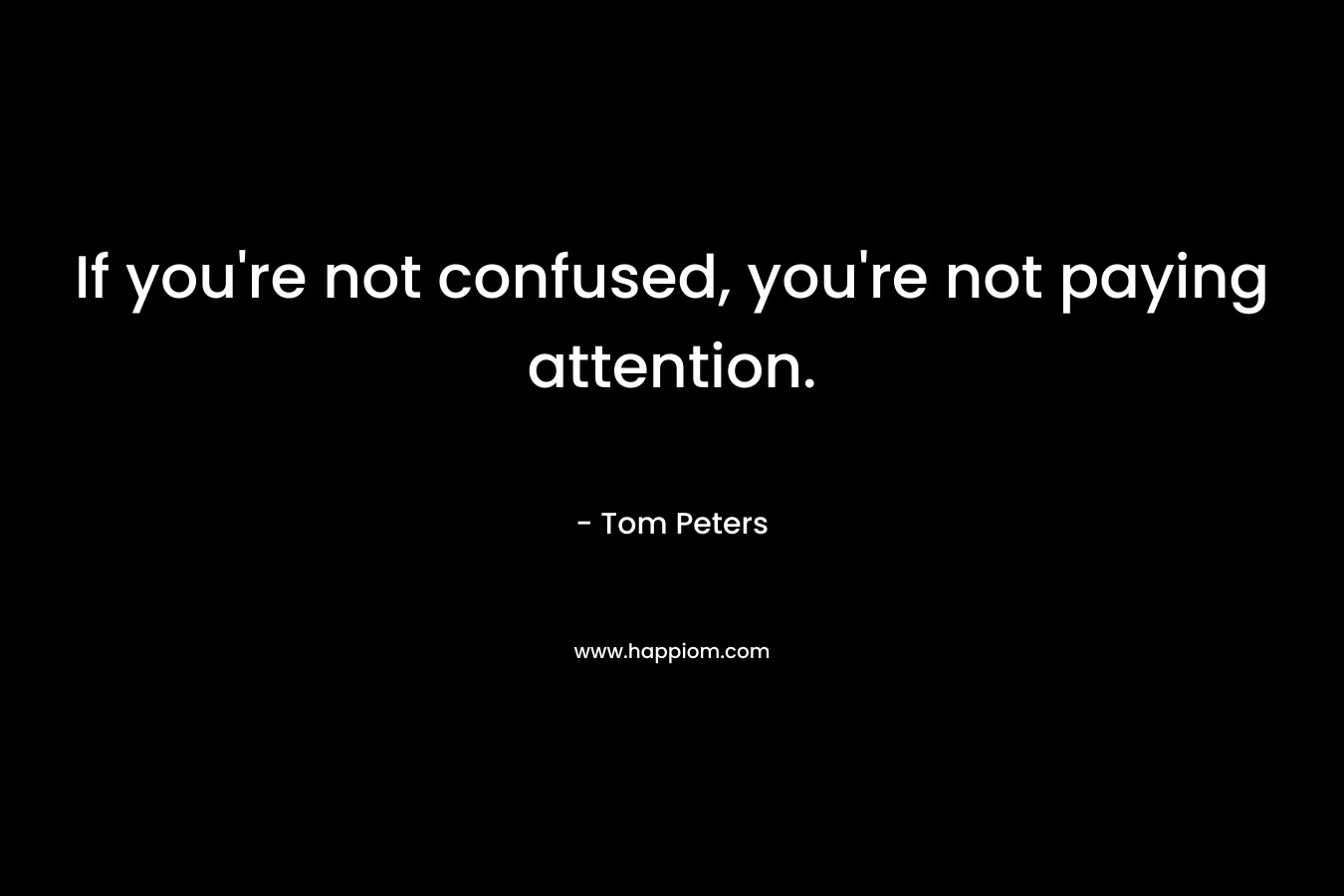 If you’re not confused, you’re not paying attention. – Tom Peters