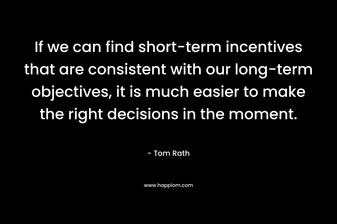 If we can find short-term incentives that are consistent with our long-term objectives, it is much easier to make the right decisions in the moment. – Tom Rath
