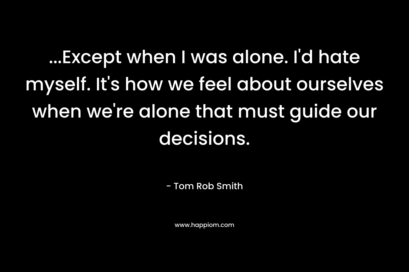 ...Except when I was alone. I'd hate myself. It's how we feel about ourselves when we're alone that must guide our decisions.
