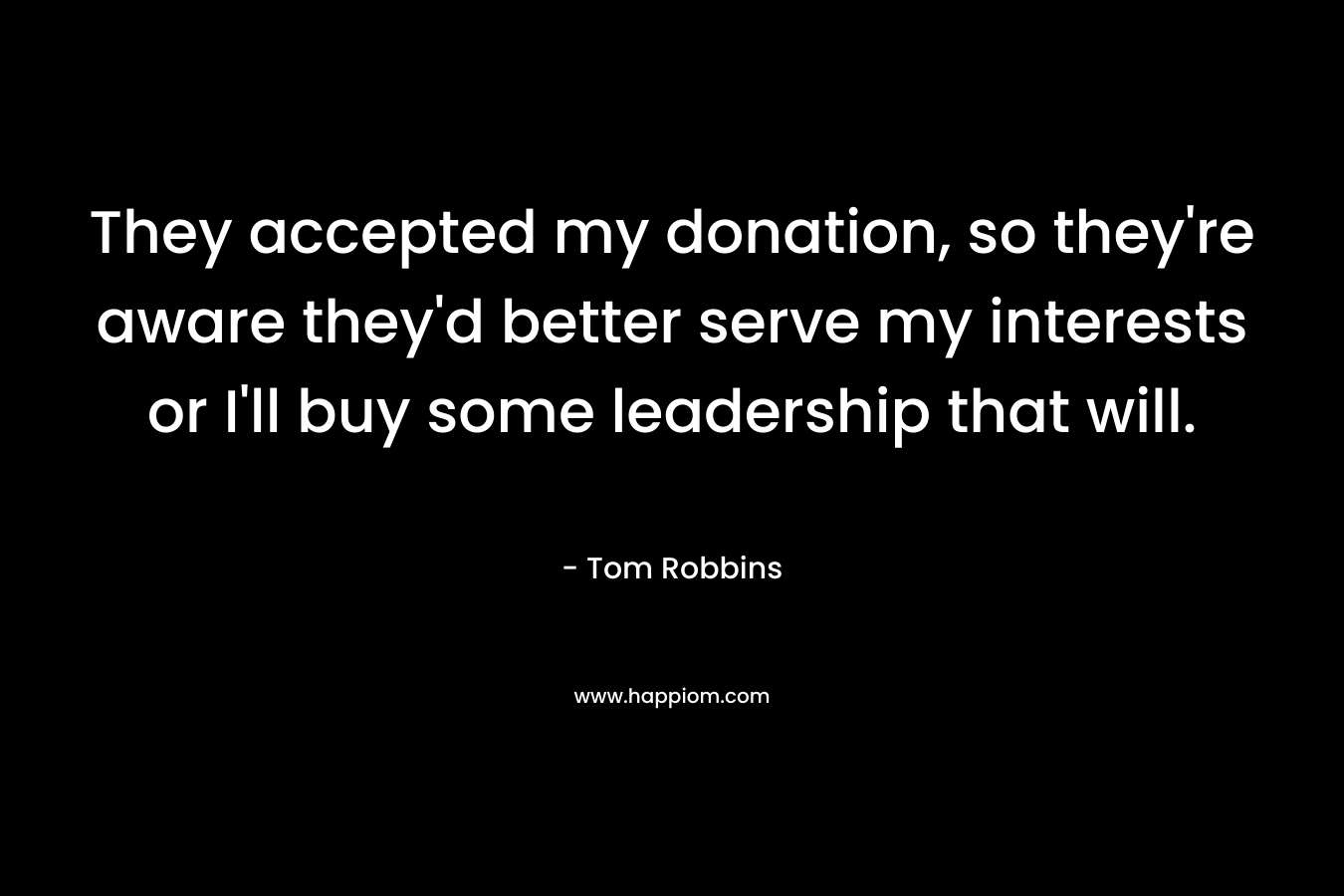They accepted my donation, so they’re aware they’d better serve my interests or I’ll buy some leadership that will. – Tom Robbins