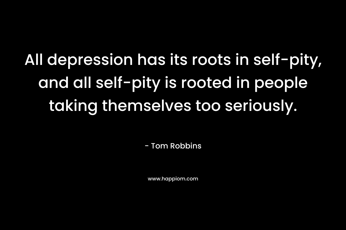 All depression has its roots in self-pity, and all self-pity is rooted in people taking themselves too seriously. – Tom Robbins