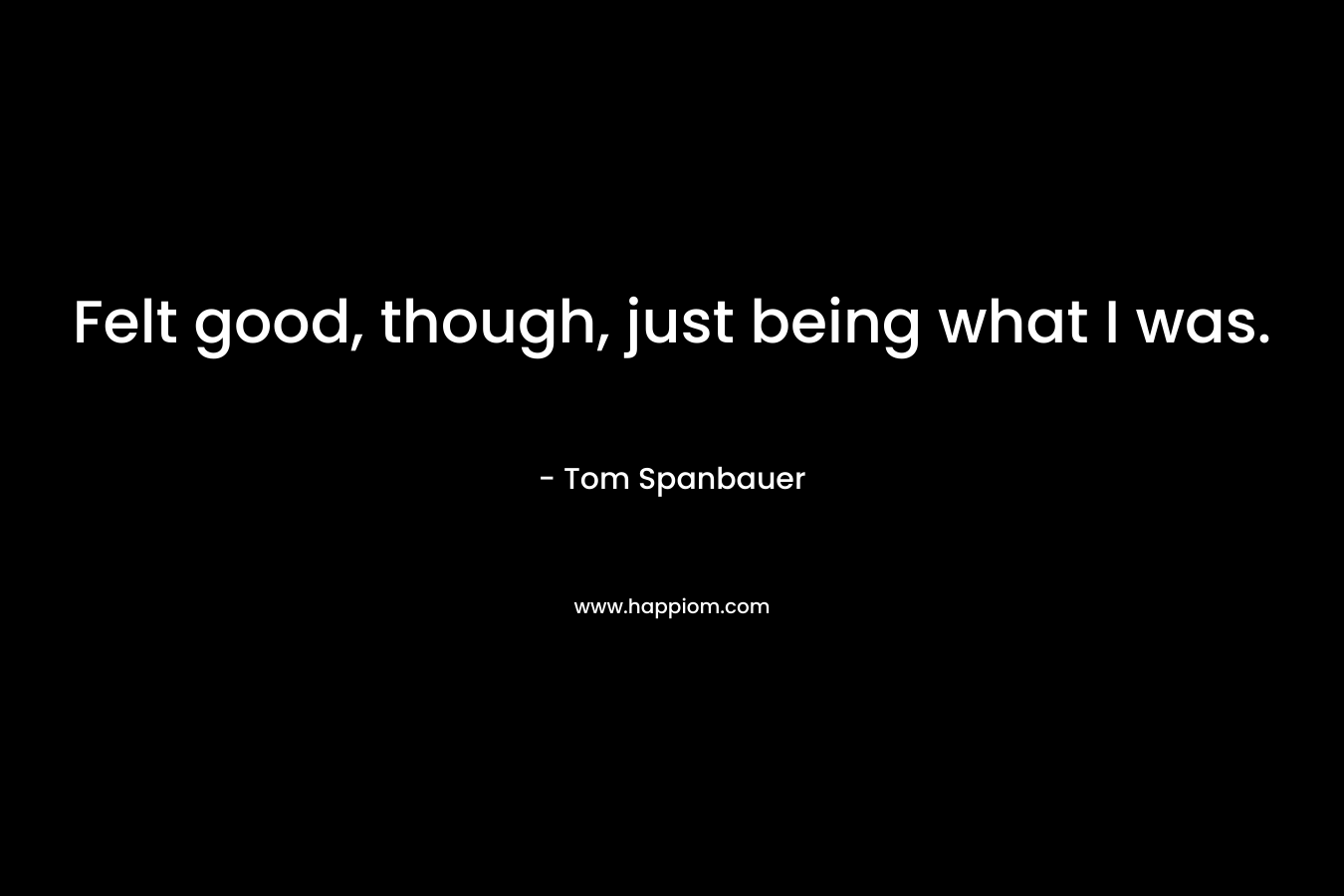 Felt good, though, just being what I was. – Tom Spanbauer