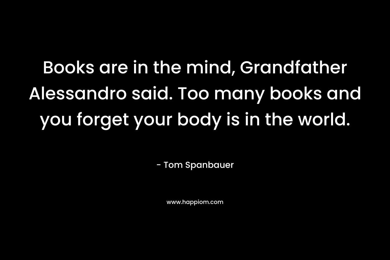 Books are in the mind, Grandfather Alessandro said. Too many books and you forget your body is in the world. – Tom Spanbauer