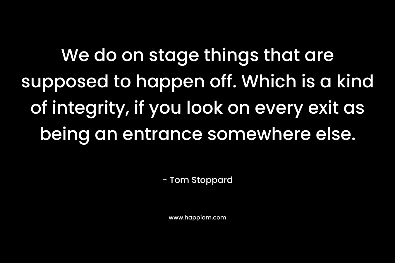 We do on stage things that are supposed to happen off. Which is a kind of integrity, if you look on every exit as being an entrance somewhere else. – Tom Stoppard