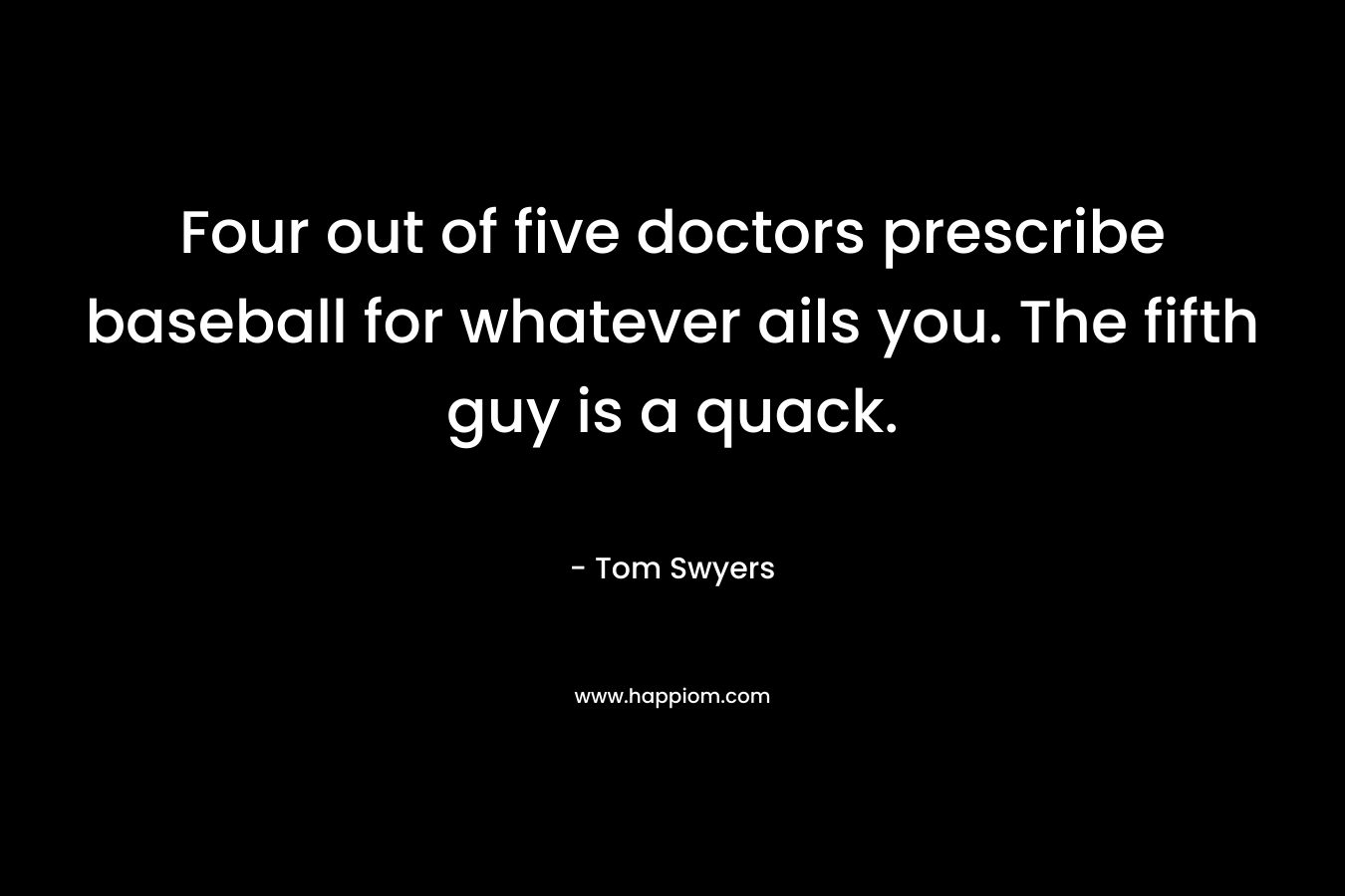 Four out of five doctors prescribe baseball for whatever ails you. The fifth guy is a quack. – Tom Swyers