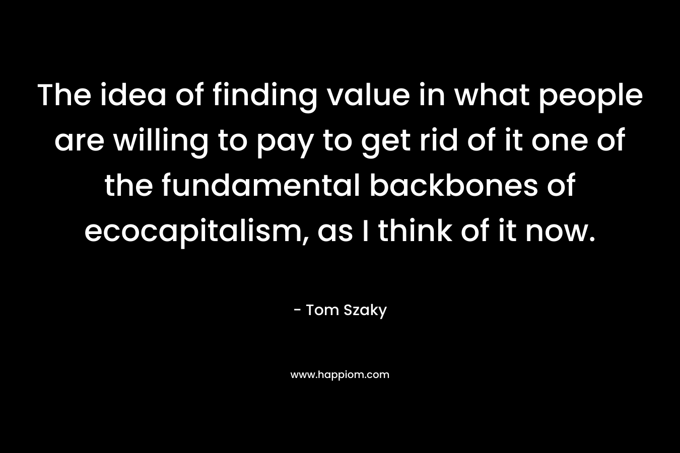 The idea of finding value in what people are willing to pay to get rid of it one of the fundamental backbones of ecocapitalism, as I think of it now. – Tom Szaky