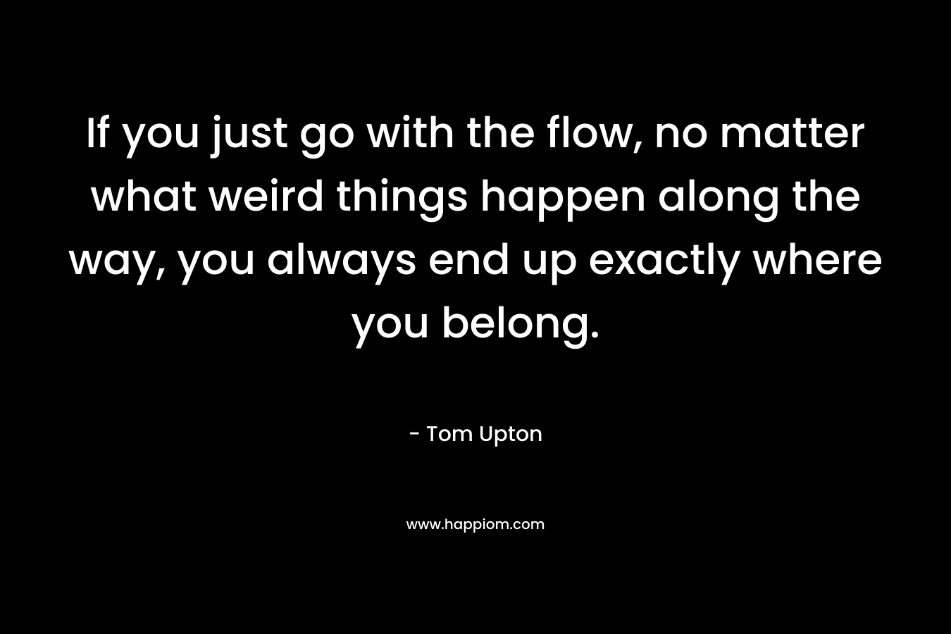 If you just go with the flow, no matter what weird things happen along the way, you always end up exactly where you belong.