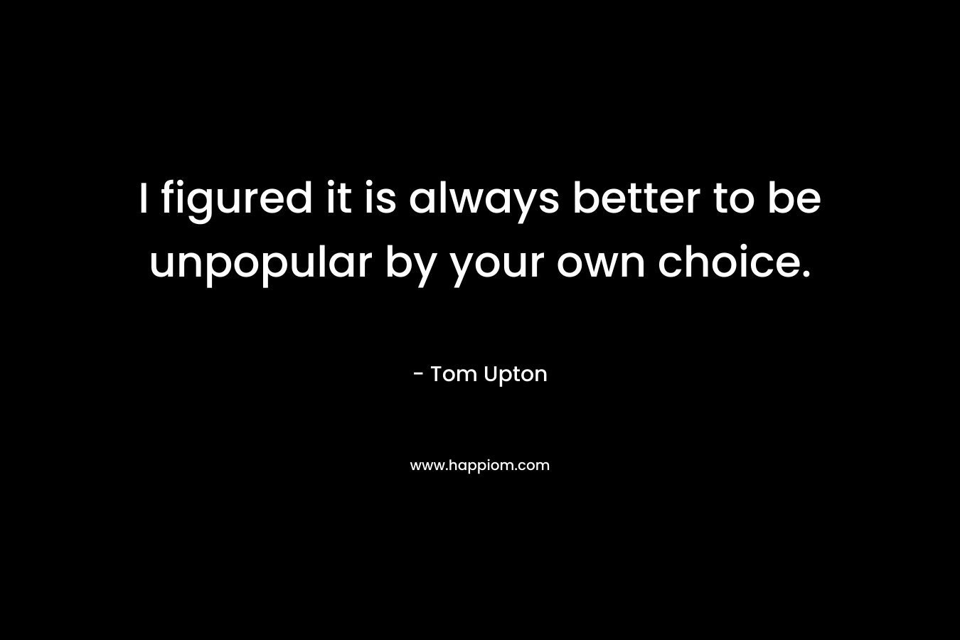I figured it is always better to be unpopular by your own choice. – Tom Upton