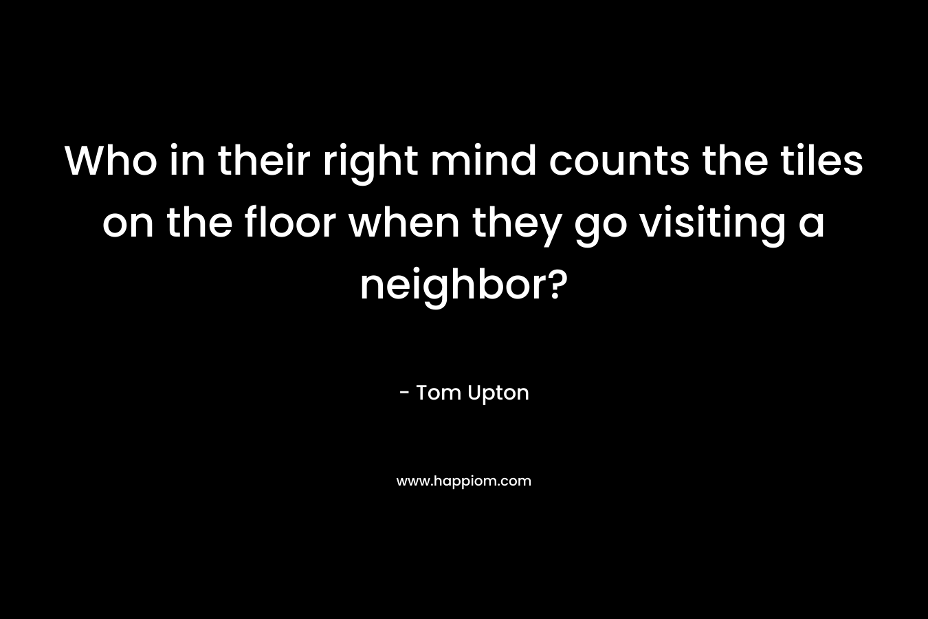 Who in their right mind counts the tiles on the floor when they go visiting a neighbor? – Tom Upton