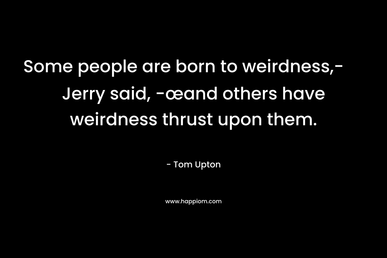Some people are born to weirdness,- Jerry said, -œand others have weirdness thrust upon them. – Tom Upton
