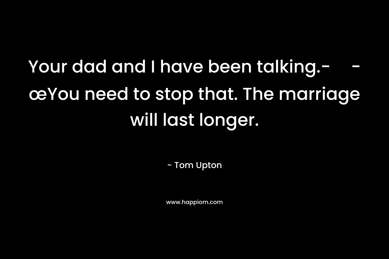 Your dad and I have been talking.--œYou need to stop that. The marriage will last longer.