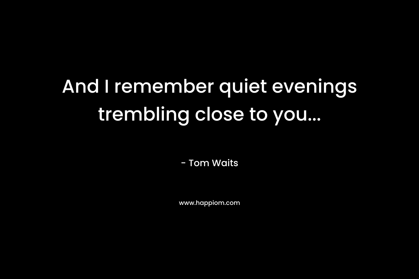 And I remember quiet evenings trembling close to you… – Tom Waits