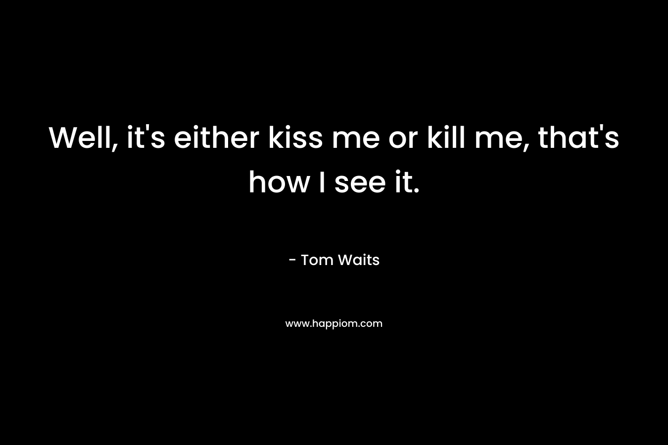 Well, it's either kiss me or kill me, that's how I see it.