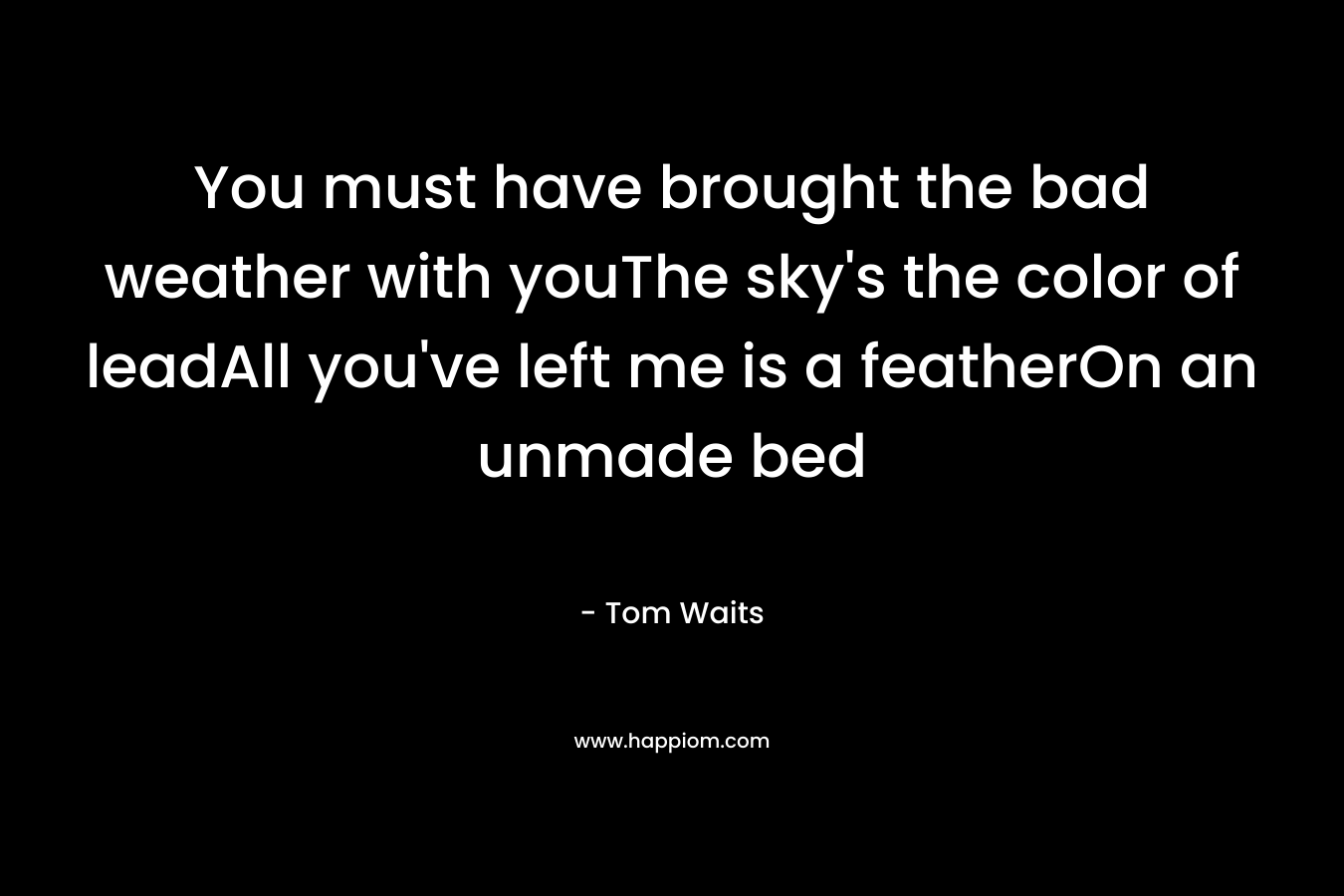You must have brought the bad weather with youThe sky’s the color of leadAll you’ve left me is a featherOn an unmade bed – Tom Waits