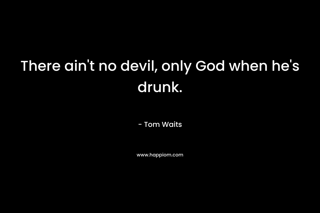 There ain’t no devil, only God when he’s drunk. – Tom Waits
