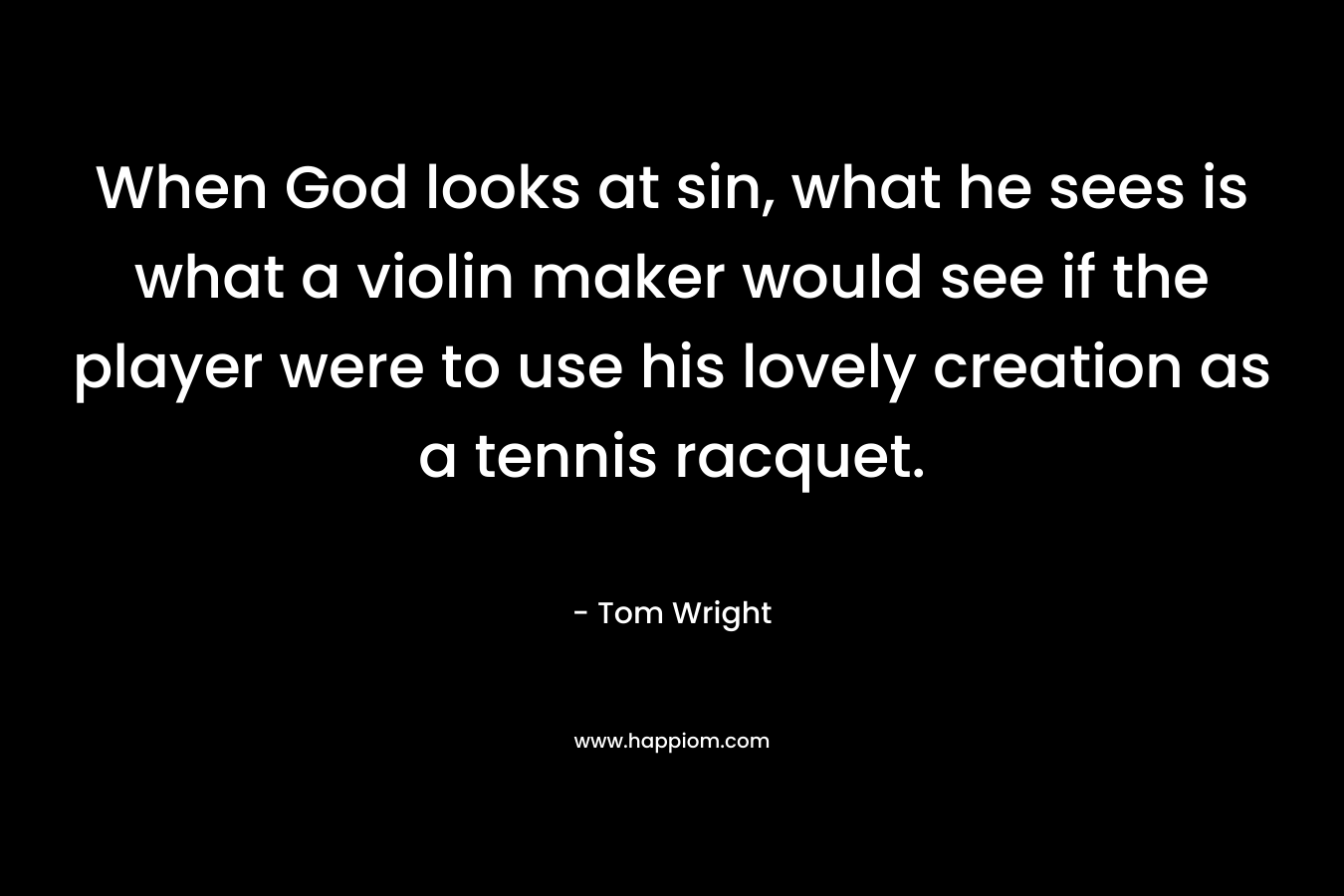 When God looks at sin, what he sees is what a violin maker would see if the player were to use his lovely creation as a tennis racquet. – Tom Wright