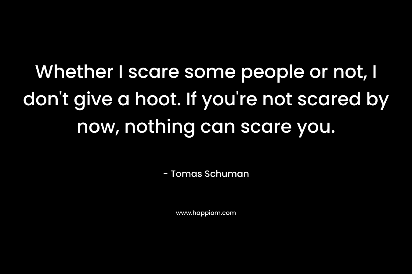 Whether I scare some people or not, I don't give a hoot. If you're not scared by now, nothing can scare you.