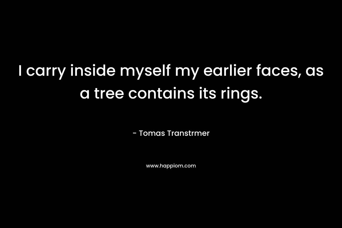 I carry inside myself my earlier faces, as a tree contains its rings. – Tomas Transtrmer