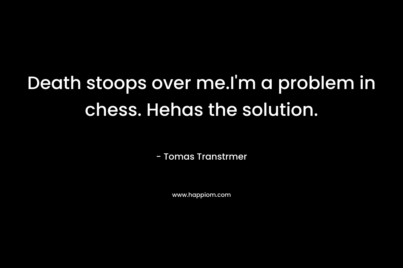 Death stoops over me.I'm a problem in chess. Hehas the solution.