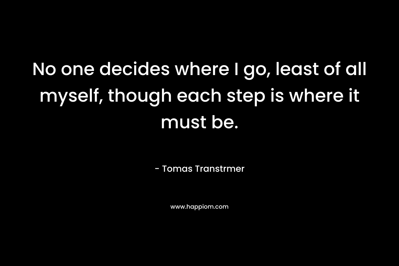 No one decides where I go, least of all myself, though each step is where it must be. – Tomas Transtrmer