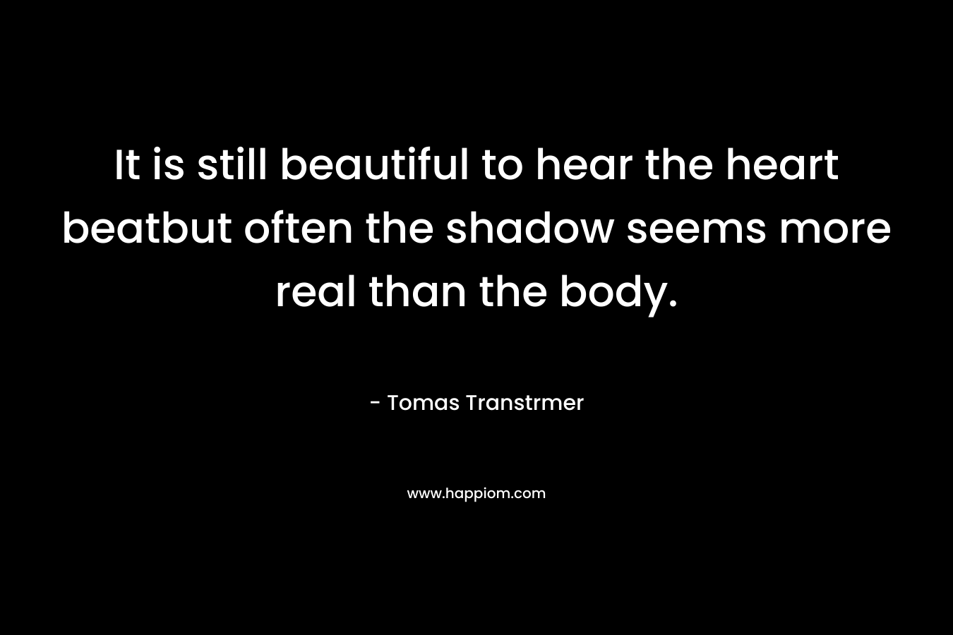 It is still beautiful to hear the heart beatbut often the shadow seems more real than the body. – Tomas Transtrmer