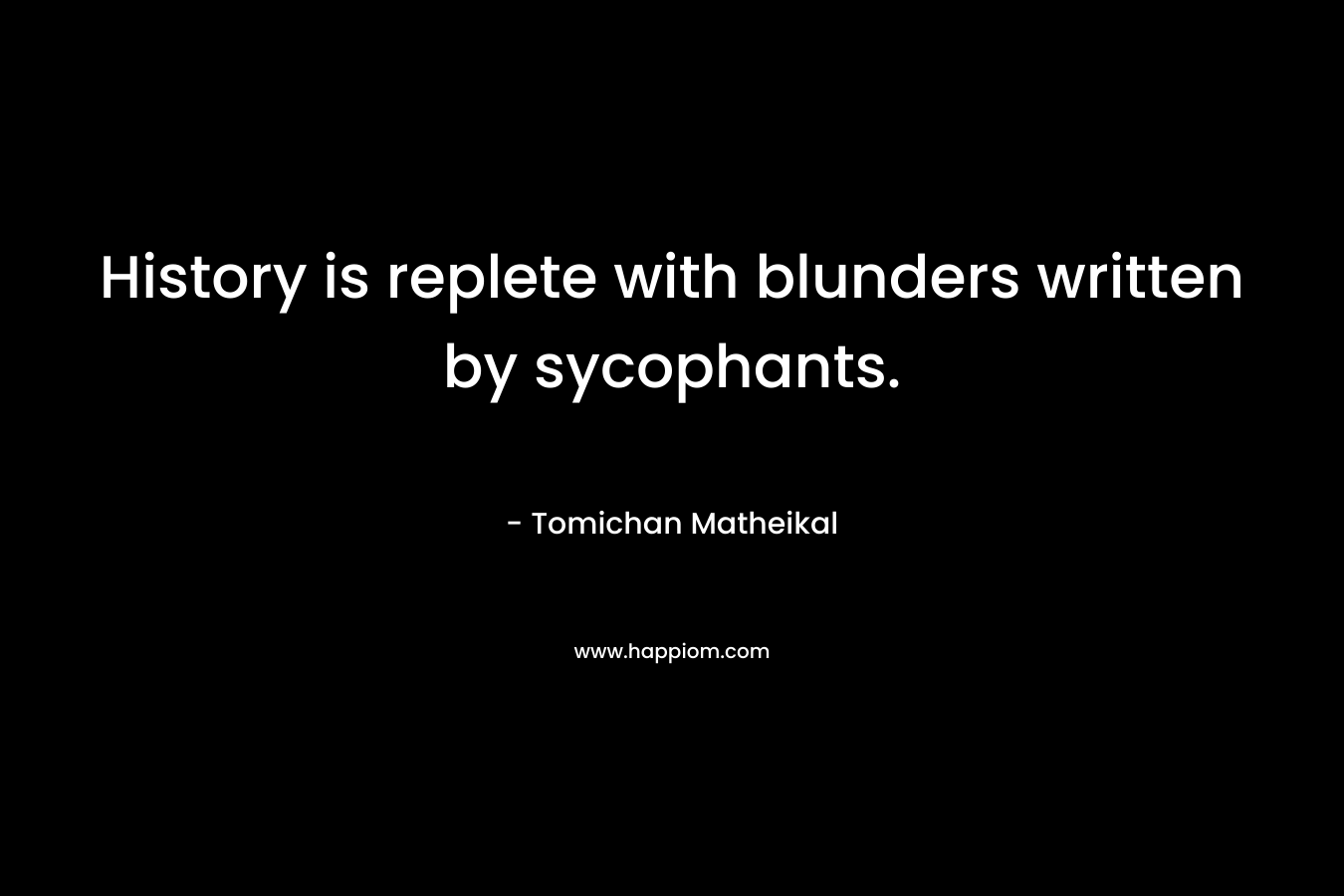 History is replete with blunders written by sycophants. – Tomichan Matheikal