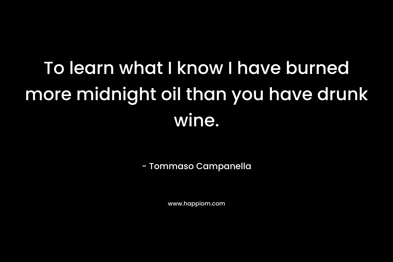 To learn what I know I have burned more midnight oil than you have drunk wine. – Tommaso Campanella