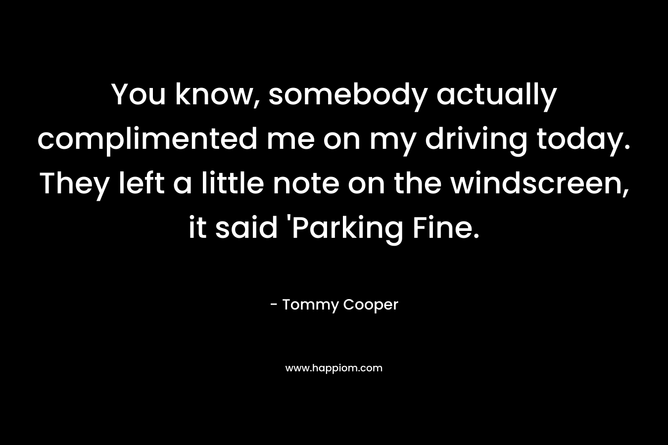 You know, somebody actually complimented me on my driving today. They left a little note on the windscreen, it said ‘Parking Fine. – Tommy Cooper