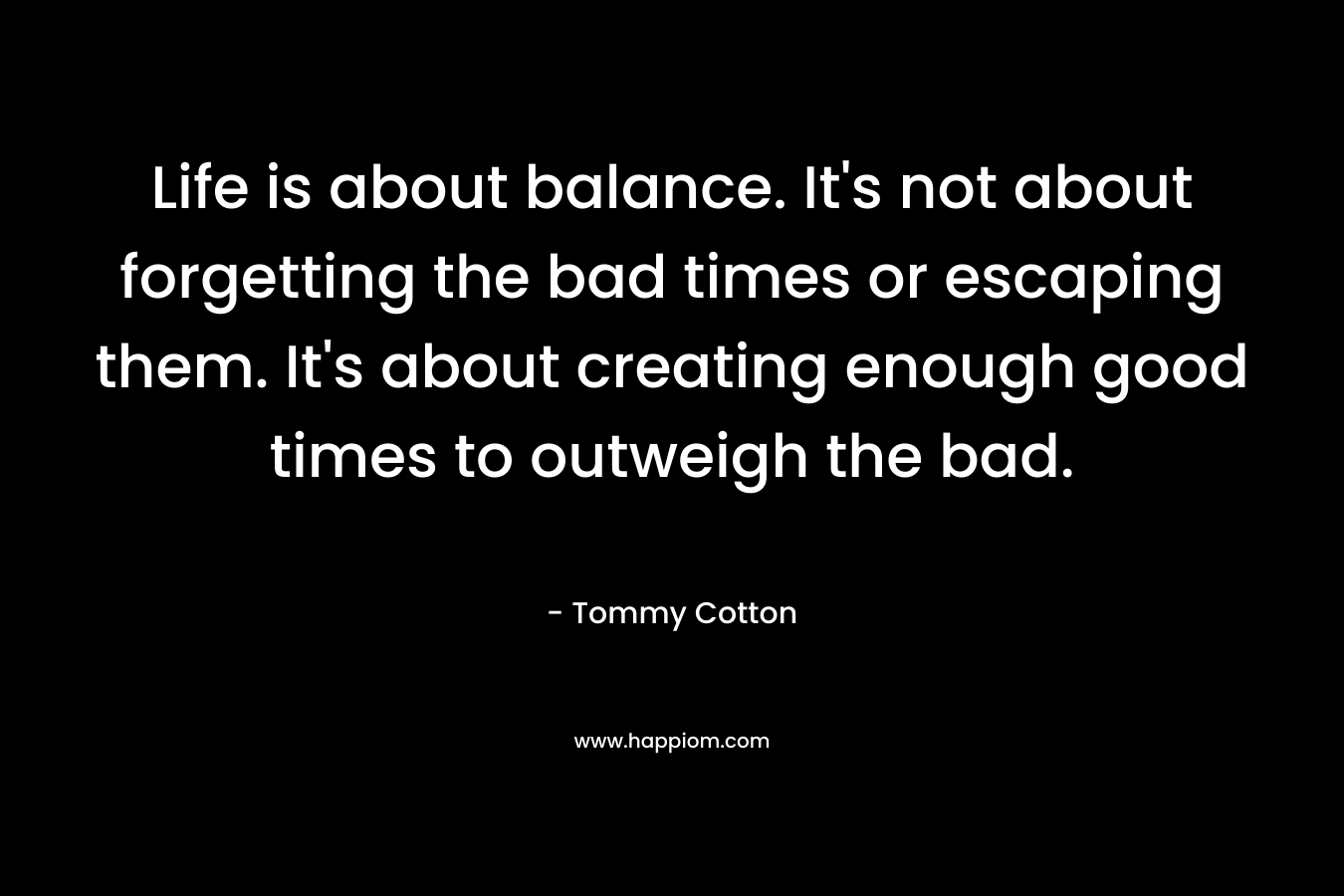 Life is about balance. It's not about forgetting the bad times or escaping them. It's about creating enough good times to outweigh the bad.