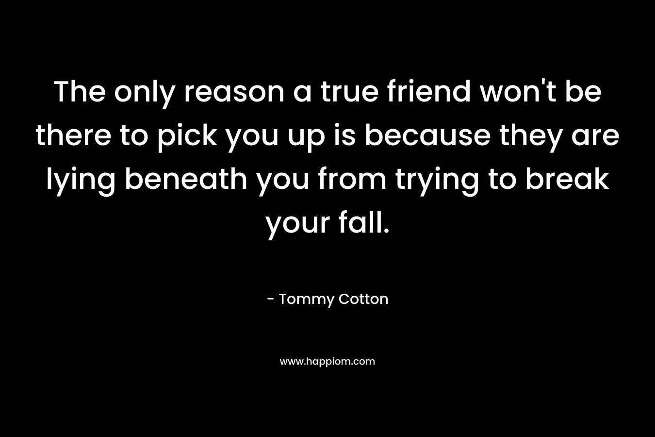 The only reason a true friend won't be there to pick you up is because they are lying beneath you from trying to break your fall.