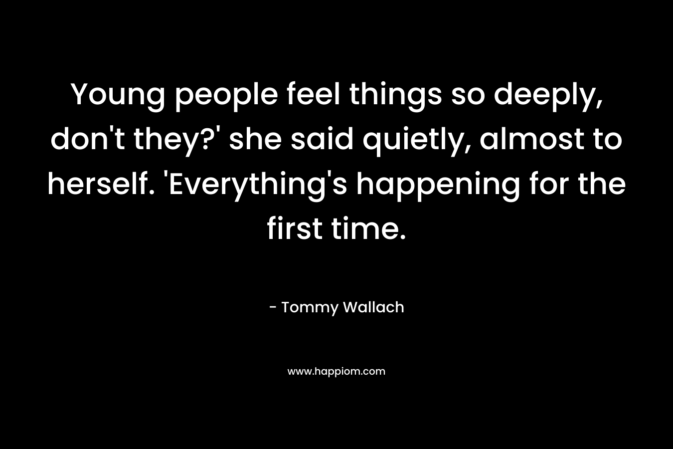 Young people feel things so deeply, don’t they?’ she said quietly, almost to herself. ‘Everything’s happening for the first time. – Tommy Wallach
