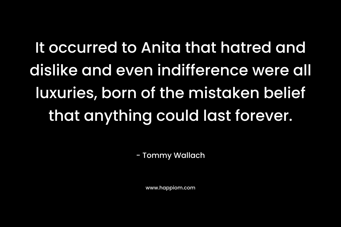 It occurred to Anita that hatred and dislike and even indifference were all luxuries, born of the mistaken belief that anything could last forever. – Tommy Wallach