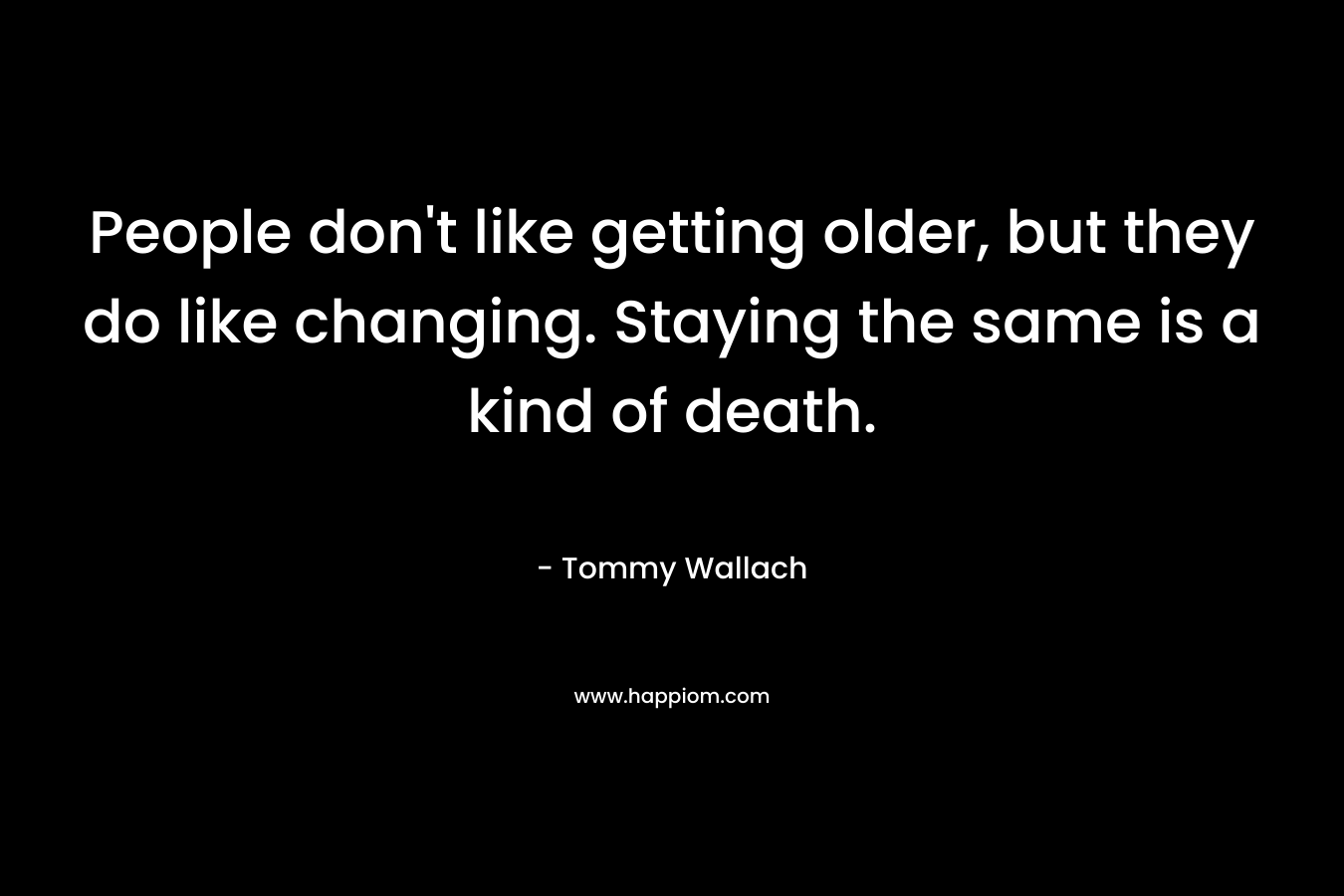 People don’t like getting older, but they do like changing. Staying the same is a kind of death. – Tommy Wallach