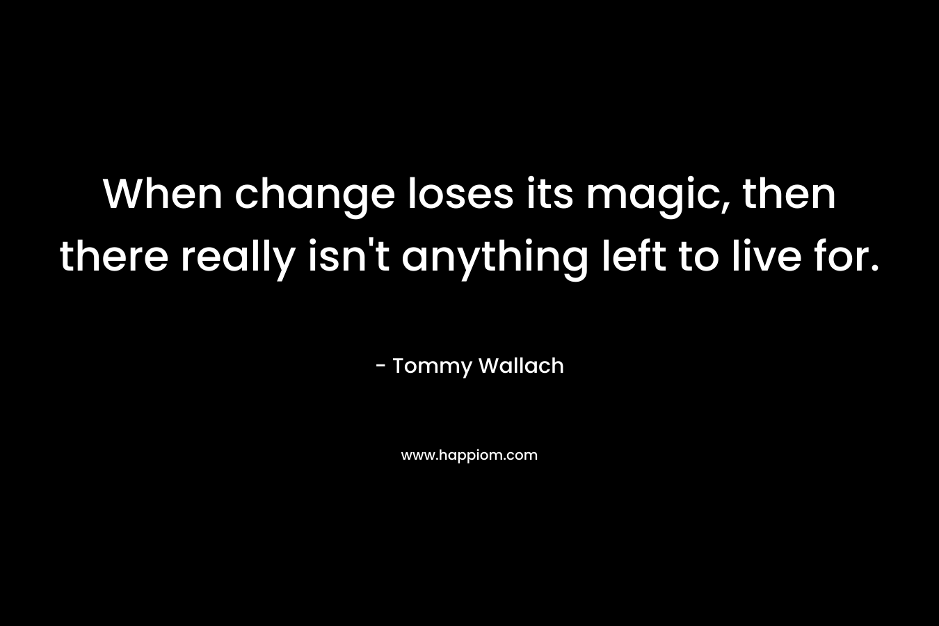 When change loses its magic, then there really isn't anything left to live for.