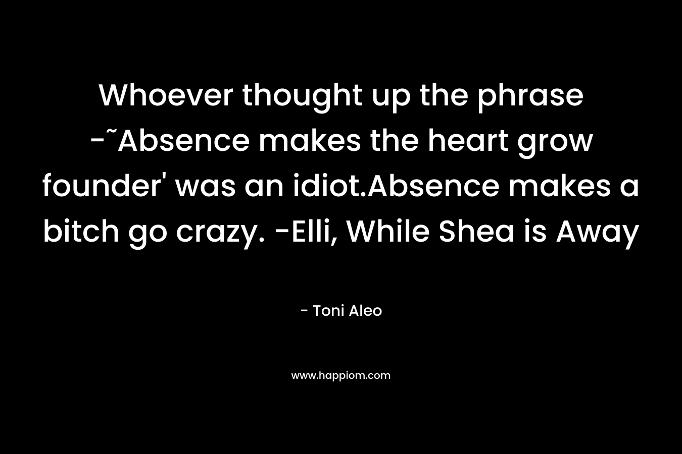 Whoever thought up the phrase -˜Absence makes the heart grow founder’ was an idiot.Absence makes a bitch go crazy. -Elli, While Shea is Away – Toni Aleo