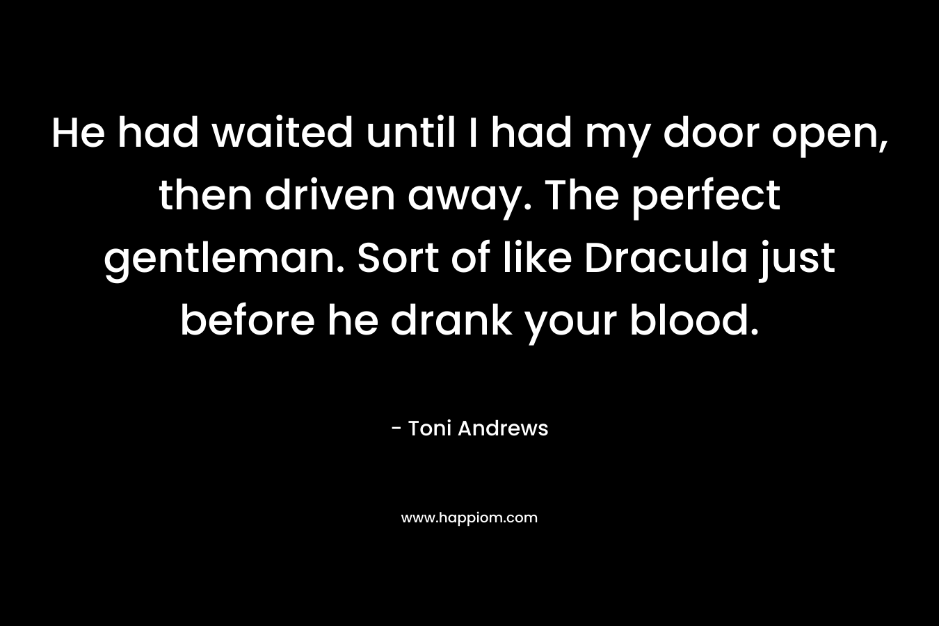 He had waited until I had my door open, then driven away. The perfect gentleman. Sort of like Dracula just before he drank your blood. – Toni Andrews