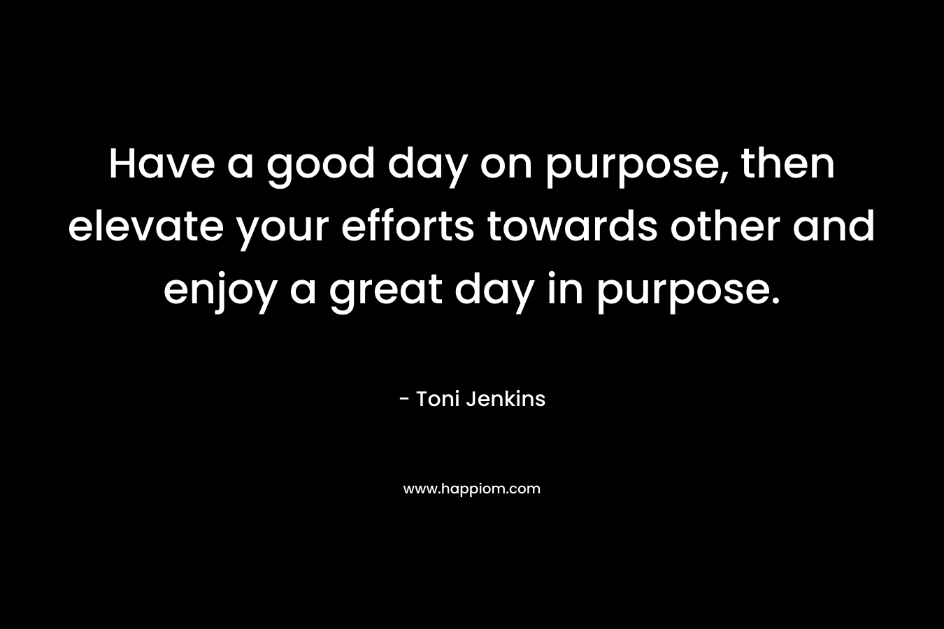Have a good day on purpose, then elevate your efforts towards other and enjoy a great day in purpose.