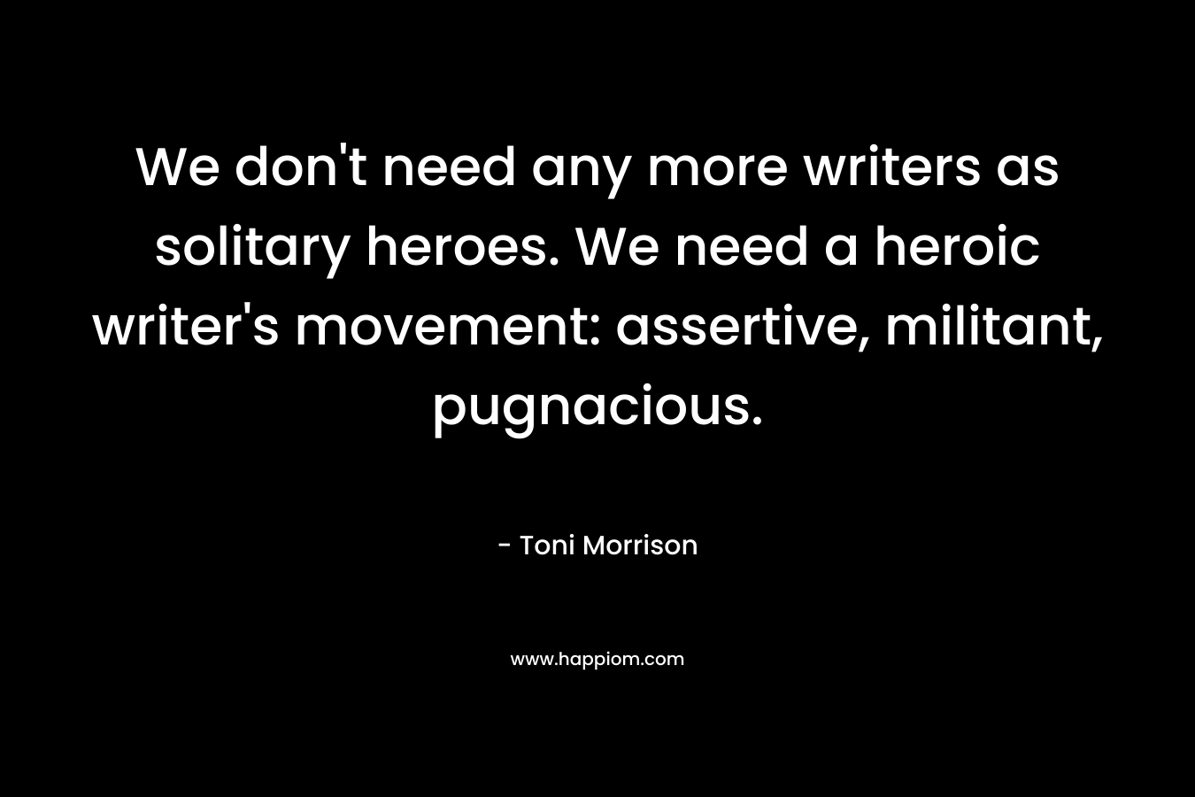We don't need any more writers as solitary heroes. We need a heroic writer's movement: assertive, militant, pugnacious.