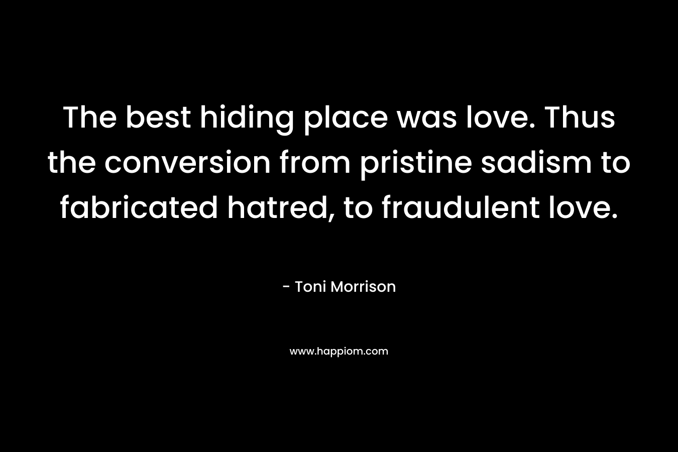 The best hiding place was love. Thus the conversion from pristine sadism to fabricated hatred, to fraudulent love. – Toni Morrison